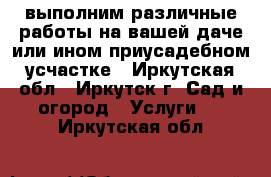 выполним различные работы на вашей даче или ином приусадебном усчастке - Иркутская обл., Иркутск г. Сад и огород » Услуги   . Иркутская обл.